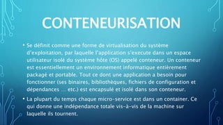 CONTENEURISATION
• Se définit comme une forme de virtualisation du système
d’exploitation, par laquelle l’application s’execute dans un espace
utilisateur isolé du système hôte (OS) appelé conteneur. Un conteneur
est essentiellement un environnement informatique entièrement
packagé et portable. Tout ce dont une application a besoin pour
fonctionner (ses binaires, bibliothèques, fichiers de configuration et
dépendances … etc.) est encapsulé et isolé dans son conteneur.
• La plupart du temps chaque micro-service est dans un container. Ce
qui donne une indépendance totale vis-à-vis de la machine sur
laquelle ils tournent.
 