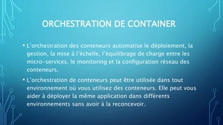 ORCHESTRATION DE CONTAINER
• L’orchestration des conteneurs automatise le déploiement, la
gestion, la mise à l’échelle, l’équilibrage de charge entre les
micro-services, le monitoring et la configuration réseau des
conteneurs.
• L’orchestration de conteneurs peut être utilisée dans tout
environnement où vous utilisez des conteneurs. Elle peut vous
aider à déployer la même application dans différents
environnements sans avoir à la reconcevoir.
 