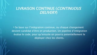 LIVRAISON CONTINUE (CONTINUOUS
DELIVERY)
• Se base sur l’intégration continue, ou chaque changement
devient candidat d’être en production. Un pipeline d’intégration
évalue le code, pour qu’ensuite on pourra potentiellement le
déployer chez les clients.
 