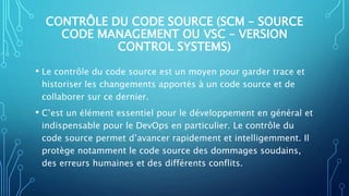 CONTRÔLE DU CODE SOURCE (SCM – SOURCE
CODE MANAGEMENT OU VSC – VERSION
CONTROL SYSTEMS)
• Le contrôle du code source est un moyen pour garder trace et
historiser les changements apportés à un code source et de
collaborer sur ce dernier.
• C’est un élément essentiel pour le développement en général et
indispensable pour le DevOps en particulier. Le contrôle du
code source permet d’avancer rapidement et intelligemment. Il
protège notamment le code source des dommages soudains,
des erreurs humaines et des différents conflits.
 