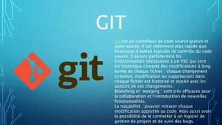 GIT
Git est un contrôleur de code source gratuit et
open source. Il est nettement plus rapide que
beaucoup d’autres logiciels de contrôle du code
source. Il assure parfaitement les
fonctionnalités nécessaires à un VSC qui sont :
Un historique complet des modifications à long
terme de chaque fichier : chaque changement
(création, modification ou suppression) dans
chaque fichier est historisé et stocké avec les
auteurs de ces changements.
Branching et merging : sont très efficaces pour
la collaboration et l’introduction de nouvelles
fonctionnalités.
La traçabilité : pouvoir retracer chaque
modification apportée au code. Mais aussi avoir
la possibilité de le connecter à un logiciel de
gestion de projets et de suivi des bugs.
 