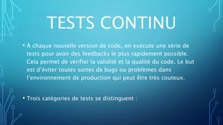 TESTS CONTINU
• À chaque nouvelle version de code, on exécute une série de
tests pour avoir des feedbacks le plus rapidement possible.
Cela permet de vérifier la validité et la qualité du code. Le but
est d’éviter toutes sortes de bugs ou problèmes dans
l’environnement de production qui peut être très couteux.
• Trois catégories de tests se distinguent :
 