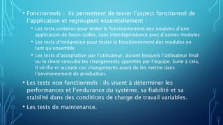 • Fonctionnels : ils permettent de tester l’aspect fonctionnel de
l’application et regroupent essentiellement :
• Les tests unitaires pour tester le fonctionnement des modules d’une
application de façon isolée, sans interdépendance avec d’autres modules
• Les tests d’intégration pour tester le fonctionnement des modules en
tant qu’ensemble
• Les tests d’acceptation par l’utilisateur, durant lesquels l’utilisateur final
ou le client consulte les changements apportés par l’équipe. Suite à cela,
il vérifie et accepte ces changements avant de les mettre dans
l’environnement de production.
• Les tests non fonctionnels : ils visent à déterminer les
performances et l’endurance du système, sa fiabilité et sa
stabilité dans des conditions de charge de travail variables.
• Les tests de maintenance.
 