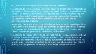 Le continus monitoring se faite à trois niveaux différents :
• Monitoring de l’infrastructure : surveille et gère l’infrastructure informatique
nécessaire à la fourniture de produits et de services. Cela comprend les data
centers, les réseaux, le matériel, les logiciels, les serveurs, le stockage, etc.
La surveillance de l’infrastructure rassemble et examine les données de
l’écosystème informatique afin d’améliorer autant que possible les
performances des produits.
• Monitoring des applications : surveille les performances du logiciel publié en
se basant sur des mesures telles que le temps de fonctionnement, le temps
et le volume des transactions, les réponses du système, les réponses de
l’API et la stabilité générale du backend et du frontend.
• Monitoring du réseau : Surveille et suit l’activité du réseau, notamment l’état
et le fonctionnement des pare-feu, des routeurs, des commutateurs, des
serveurs, des machines virtuelles, etc. La surveillance du réseau détecte les
problèmes éventuels et actuels et alerte le personnel concerné. Son objectif
principal est de prévenir les temps d’arrêt et les pannes du réseau.
 
