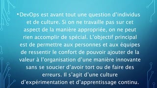 •DevOps est avant tout une question d’individus
et de culture. Si on ne travaille pas sur cet
aspect de la manière appropriée, on ne peut
rien accomplir de spécial. L’objectif principal
est de permettre aux personnes et aux équipes
de ressentir le confort de pouvoir ajouter de la
valeur à l’organisation d’une manière innovante
sans se soucier d’avoir tort ou de faire des
erreurs. Il s’agit d’une culture
d’expérimentation et d’apprentissage continu.
 