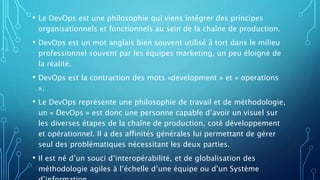 • Le DevOps est une philosophie qui viens intégrer des principes
organisationnels et fonctionnels au sein de la chaîne de production.
• DevOps est un mot anglais bien souvent utilisé à tort dans le milieu
professionnel souvent par les équipes marketing, un peu éloigné de
la réalité.
• DevOps est la contraction des mots «development » et « operations
».
• Le DevOps représente une philosophie de travail et de méthodologie,
un « DevOps » est donc une personne capable d’avoir un visuel sur
les diverses étapes de la chaîne de production, coté développement
et opérationnel. Il a des affinités générales lui permettant de gérer
seul des problématiques nécessitant les deux parties.
• Il est né d’un souci d’interopérabilité, et de globalisation des
méthodologie agiles à l’échelle d’une équipe ou d’un Système
 