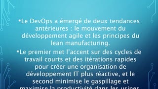 •Le DevOps a émergé de deux tendances
antérieures : le mouvement du
développement agile et les principes du
lean manufacturing.
•Le premier met l’accent sur des cycles de
travail courts et des itérations rapides
pour créer une organisation de
développement IT plus réactive, et le
second minimise le gaspillage et
 