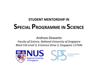 STUDENT	
  MENTORSHIP	
  IN	
  
SPECIAL	
  PROGRAMME	
  IN	
  SCIENCE	
  
Andreas	
  Dewanto	
  
Faculty	
  of	
  Science,	
  Na1onal	
  University	
  of	
  Singapore	
  
Block	
  S16	
  Level	
  3,	
  6	
  Science	
  Drive	
  2,	
  Singapore	
  117546	
  
 