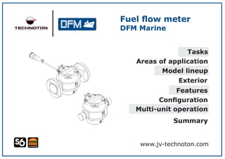 Fuel ﬂow meter
DFM Marine
www.jv-technoton.com
Tasks
Areas of application
Model lineup
Exterior
Features
Conﬁguration
Multi-unit operation
Summary
 