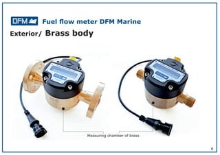 6
Exterior/ Brass body
Measuring chamber of brass
Fuel ﬂow meter DFM Marine
 
