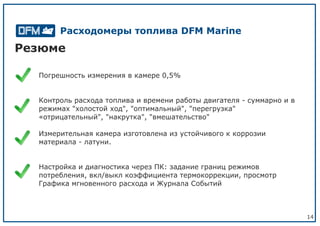 14
Резюме
Погрешность измерения в камере 0,5%
Контроль расхода топлива и времени работы двигателя - суммарно и в
режимах "холостой ход", "оптимальный", "перегрузка"
«отрицательный", "накрутка", "вмешательство"
Измерительная камера изготовлена из устойчивого к коррозии
материала - латуни.
Настройка и диагностика через ПК: задание границ режимов
потребления, вкл/выкл коэффициента термокоррекции, просмотр
Графика мгновенного расхода и Журнала Событий
Расходомеры топлива DFM Marine
 
