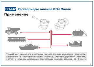 3
Применение
Точный инструмент для измерения расхода топлива на водном транспорте,
карьерной и горнодобывающей технике, железнодорожной технике,
3
котлах и мощных дизельных генераторах (расход топлива до 4 м /ч).
Расходомеры топлива DFM Marine
 