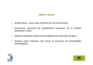 Idées reçues

• Acidité basse : olives bien fraiches lors de la trituration.

• Amertume: presence de polyphénols marqueur de la variété,
  typicité de l huile.

• Ardence (piquant): présence de polyphénols exausteur de gout.

• Couleur verte: fraicheur des olives et presence de chlorophilles
  (antioxydant)
 
