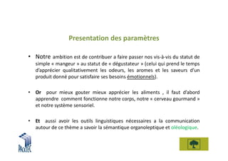 Presentation des paramètres

• Notre ambition est de contribuer a faire passer nos vis-à-vis du statut de
   simple « mangeur » au statut de « dégustateur » (celui qui prend le temps
   d’apprécier qualitativement les odeurs, les aromes et les saveurs d’un
   produit donné pour satisfaire ses besoins émotionnels).

• Or pour mieux gouter mieux apprécier les aliments , il faut d’abord
  apprendre comment fonctionne notre corps, notre « cerveau gourmand »
  et notre système sensoriel.

• Et aussi avoir les outils linguistiques nécessaires a la communication
  autour de ce thème a savoir la sémantique organoleptique et oléologique.
 