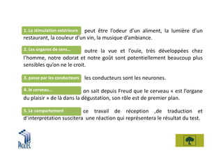 peut être l’odeur d’un aliment, la lumière d’un
1. La stimulation extérieure
restaurant, la couleur d’un vin, la musique d’ambiance.
2. Les organes de sens…    outre la vue et l’ouïe, très développées chez
l’homme, notre odorat et notre goût sont potentiellement beaucoup plus
sensibles qu’on ne le croit.

3. passe par les conducteurs   les conducteurs sont les neurones.
4. le cerveau…              on sait depuis Freud que le cerveau « est l’organe
du plaisir » de là dans la dégustation, son rôle est de premier plan.

5. Le comportement        ce travail de réception ,de traduction et
d’interprétation suscitera une réaction qui représentera le résultat du test.
 
