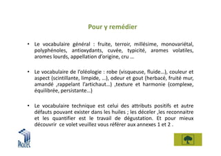 Pour y remédier

• Le vocabulaire général : fruite, terroir, millésime, monovariétal,
  polyphénoles, antioxydants, cuvée, typicité, aromes volatiles,
  aromes lourds, appellation d’origine, cru …

• Le vocabulaire de l’oléologie : robe (visqueuse, fluide…), couleur et
  aspect (scintillante, limpide, …), odeur et gout (herbacé, fruité mur,
  amandé ,rappelant l’artichaut…) ,texture et harmonie (complexe,
  équilibrée, persistante…)

• Le vocabulaire technique est celui des attributs positifs et autre
  défauts pouvant exister dans les huiles ; les déceler ,les reconnaitre
  et les quantifier est le travail de dégustation. Et pour mieux
  découvrir ce volet veuillez vous référer aux annexes 1 et 2 .
 