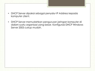 • DHCP Server dipakai sebagai penyalur IP Address kepada
komputer client.
• DHCP Server memudahkan pengurusan jaringan komputer di
dalam suatu organisasi yang besar. Konfigurasi DHCP Windows
Server 2003 cukup mudah.
 