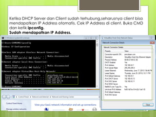 Ketika DHCP Server dan Client sudah terhubung,seharusnya client bisa
mendapatkan IP Address otomatis. Cek IP Address di client. Buka CMD
dan ketik ipconfig.
Sudah mendapatkan IP Address.
 