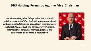 DHS Holding, Fernando Aguirre Vice Chairman
Mr. Fernando Aguirre brings to his role a sizable
public-agency board that in-depth information about
emblem manipulation and advertising, environmental
sustainability, product and company development,
international consumer markets, finance, and
authorities, and hazard manipulation.
 