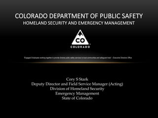 COLORADO DEPARTMENT OF PUBLIC SAFETY
HOMELAND SECURITY AND EMERGENCY MANAGEMENT
Cory S Stark
Deputy Director and Field Service Manager (Acting)
Division of Homeland Security
Emergency Management
State of Colorado
“Engaged Employees working together to provide diverse public safety services to local communities and safeguard lives” – Executive Directors Office
 