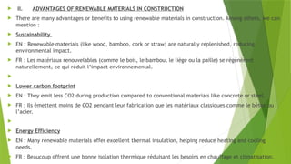  II. ADVANTAGES OF RENEWABLE MATERIALS IN CONSTRUCTION
 There are many advantages or benefits to using renewable materials in construction. Among others, we can
mention :
 Sustainability
 EN : Renewable materials (like wood, bamboo, cork or straw) are naturally replenished, reducing
environmental impact.
 FR : Les matériaux renouvelables (comme le bois, le bambou, le liège ou la paille) se régénèrent
naturellement, ce qui réduit l’impact environnemental.

 Lower carbon footprint
 EN : They emit less CO2 during production compared to conventional materials like concrete or steel.
 FR : Ils émettent moins de CO2 pendant leur fabrication que les matériaux classiques comme le béton ou
l’acier.

 Energy Efficiency
 EN : Many renewable materials offer excellent thermal insulation, helping reduce heating and cooling
needs.
 FR : Beaucoup offrent une bonne isolation thermique réduisant les besoins en chauffage et climatisation.
 