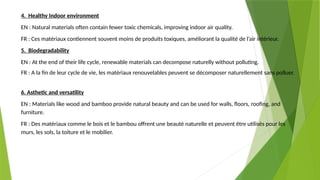 4. Healthy Indoor environment
EN : Natural materials often contain fewer toxic chemicals, improving indoor air quality.
FR : Ces matériaux contiennent souvent moins de produits toxiques, améliorant la qualité de l’air intérieur.
5. Biodegradability
EN : At the end of their life cycle, renewable materials can decompose naturelly without polluting.
FR : A la fin de leur cycle de vie, les matériaux renouvelables peuvent se décomposer naturellement sans polluer.
6. Asthetic and versatility
EN : Materials like wood and bamboo provide natural beauty and can be used for walls, floors, roofing, and
furniture.
FR : Des matériaux comme le bois et le bambou offrent une beauté naturelle et peuvent être utilisés pour les
murs, les sols, la toiture et le mobilier.
 