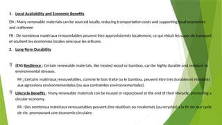 1. Local Availability and Economic Benefits
EN : Many renewable materials can be sourced locally, reducing transportation costs and supporting local economies
and craftsmen
FR : De nombreux matériaux renouvelables peuvent être approvisionnés localement, ce qui réduit les couts de transport
et soutient les économies locales ainsi que les artisans.
2. Long-Term Durability
 (EN) Resilience : Certain renewable materials, like treated wood or bamboo, can be highly durable and resistant to
environmental stresses.
FR : Certains matériaux renouvelables, comme le bois traité ou le bambou, peuvent être très durables et résistants
aux agressions environnementales (ou aux contraintes environnementales).
 Lifecycle Benefits : Many renewable materials can be reused or repurposed at the end of their lifecycle, promoting a
circular economy.
FR : Des nombreux matériaux renouvelables peuvent être réutilisés ou revalorisés (ou recyclés) a la fin de leur cycle
de vie, promouvant une économie circulaire.
 