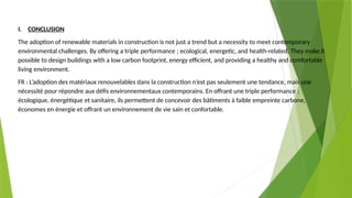 I. CONCLUSION
The adoption of renewable materials in construction is not just a trend but a necessity to meet contemporary
environmental challenges. By offering a triple performance ; ecological, energetic, and health-related. They make it
possible to design buildings with a low carbon footprint, energy efficient, and providing a healthy and comfortable
living environment.
FR : L’adoption des matériaux renouvelables dans la construction n’est pas seulement une tendance, mais une
nécessité pour répondre aux défis environnementaux contemporains. En offrant une triple performance ;
écologique, énergétique et sanitaire, ils permettent de concevoir des bâtiments à faible empreinte carbone,
économes en énergie et offrant un environnement de vie sain et confortable.
 
