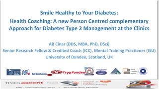 Bridging the bridge between academia
and professional coaching business
AB CINAR-2017
Smile Healthy to Your Diabetes:
Health Coaching: A new Person Centred complementary
Approach for Diabetes Type 2 Management at the Clinics
AB Cinar (DDS, MBA, PhD, DSci)
Senior Research Fellow & Credited Coach (ICC), Mental Training Practioner (ISU)
University of Dundee, Scotland, UK
 