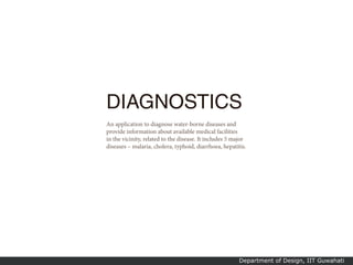 DIAGNOSTICS
An application to diagnose water-borne diseases and
provide information about available medical facilities
in the vicinity, related to the disease. It includes 5 major
diseases – malaria, cholera, typhoid, diarrhoea, hepatitis.




                                                         Department of Design, IIT Guwahati
 