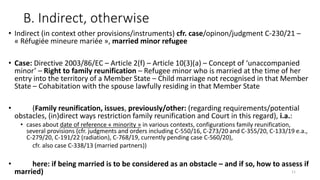 B. Indirect, otherwise
• Indirect (in context other provisions/instruments) cfr. case/opinon/judgment C-230/21 –
« Réfugiée mineure mariée », married minor refugee
• Case: Directive 2003/86/EC – Article 2(f) – Article 10(3)(a) – Concept of ‘unaccompanied
minor’ – Right to family reunification – Refugee minor who is married at the time of her
entry into the territory of a Member State – Child marriage not recognised in that Member
State – Cohabitation with the spouse lawfully residing in that Member State
• (Family reunification, issues, previously/other: (regarding requirements/potential
obstacles, (in)direct ways restriction family reunification and Court in this regard), i.a.:
• cases about date of reference « minority » in various contexts, configurations family reunification,
several provisions (cfr. judgments and orders including C-550/16, C-273/20 and C-355/20, C-133/19 e.a.,
C-279/20, C-191/22 (radiation), C-768/19, currently pending case C-560/20),
cfr. also case C-338/13 (married partners))
• here: if being married is to be considered as an obstacle – and if so, how to assess if
married) 11
 