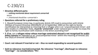 C-230/21
• Directive different parts:
• nothing mentioned about requirement unmarried
versus
• /mentioned should be « unmarried »
• Questions referred for a preliminary ruling
• 1. Should European Union law, in particular Article 2(f) read in conjunction with Article
10(3)(a) of Council Directive 2003/86/EC of 22 September 2003 on the right to family
reunification be interpreted as meaning that a refugee who is an ‘unaccompanied minor’, and
who resides in a Member State, must be ‘unmarried’ under national law in order to enjoy the
right to family reunification with relatives in the direct ascending line?
• 2. If so, can a refugee minor whose marriage contracted abroad is not recognised for public
policy reasons be regarded as an ‘unaccompanied minor’ within the meaning of Articles 2(f)
and 10(3) of Directive 2003/86/EC?
• Court: not relevant if married or not – thus no need responding to second question
• Said no relevance married/unmarried. No relevance “marriage”, überhaupt no relevance
“marriage” - no considerations “PIL”.
12
 