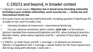 C-230/21 and beyond, in broader context
• « beyond »: raises issues: Migration law in broad sense (including nationality
(including issues multiple nationality), social security law …– family law and
international family law
• Are issues Court can also be confronted with, including question if überhaupt PIL
at stake or not, and if at stake, how
• Interplay freedom of movement – international family law
• Can see, observe sometimes what I called « dark side » of the picture
(picture interplay free movement/migration and PIL) when looking at practices
Member States, when about migration and PIL – question if Court goes along
with this
• C-230/21, so: both Court and AG: « marriage » no obstacle,no relevance.
Opinion, in hypothesis that « marriage » would matter for the Court (quod non),
did not go along with attempts « dark side ». 15
 