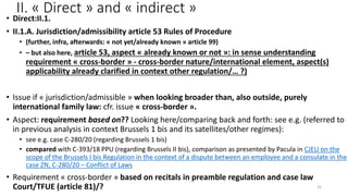 II. « Direct » and « indirect »
• Direct:II.1.
• II.1.A. Jurisdiction/admissibility article 53 Rules of Procedure
• (further, infra, afterwards: « not yet/already known » article 99)
• – but also here, article 53, aspect « already known or not »: in sense understanding
requirement « cross-border » - cross-border nature/international element, aspect(s)
applicability already clarified in context other regulation/… ?)
• Issue if « jurisdiction/admissible » when looking broader than, also outside, purely
international family law: cfr. issue « cross-border ».
• Aspect: requirement based on?? Looking here/comparing back and forth: see e.g. (referred to
in previous analysis in context Brussels 1 bis and its satellites/other regimes):
• see e.g. case C-280/20 (regarding Brussels 1 bis)
• compared with C-393/18 PPU (regarding Brussels II bis), comparison as presented by Pacula in CJEU on the
scope of the Brussels I bis Regulation in the context of a dispute between an employee and a consulate in the
case ZN, C-280/20 – Conflict of Laws
• Requirement « cross-border » based on recitals in preamble regulation and case law
Court/TFUE (article 81)/? 25
 