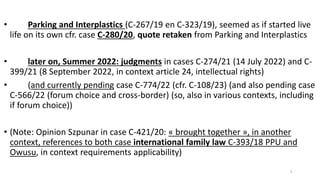 • Parking and Interplastics (C-267/19 en C-323/19), seemed as if started live
life on its own cfr. case C-280/20, quote retaken from Parking and Interplastics
• later on, Summer 2022: judgments in cases C-274/21 (14 July 2022) and C-
399/21 (8 September 2022, in context article 24, intellectual rights)
• (and currently pending case C-774/22 (cfr. C-108/23) (and also pending case
C-566/22 (forum choice and cross-border) (so, also in various contexts, including
if forum choice))
• (Note: Opinion Szpunar in case C-421/20: « brought together », in another
context, references to both case international family law C-393/18 PPU and
Owusu, in context requirements applicability)
5
 