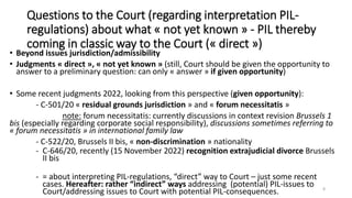 Questions to the Court (regarding interpretation PIL-
regulations) about what « not yet known » - PIL thereby
coming in classic way to the Court (« direct »)
• Beyond issues jurisdiction/admissibility
• Judgments « direct », « not yet known » (still, Court should be given the opportunity to
answer to a preliminary question: can only « answer » if given opportunity)
• Some recent judgments 2022, looking from this perspective (given opportunity):
- C-501/20 « residual grounds jurisdiction » and « forum necessitatis »
note: forum necessitatis: currently discussions in context revision Brussels 1
bis (especially regarding corporate social responsibility), discussions sometimes referring to
« forum necessitatis » in international family law
- C-522/20, Brussels II bis, « non-discrimination » nationality
- C-646/20, recently (15 November 2022) recognition extrajudicial divorce Brussels
II bis
- = about interpreting PIL-regulations, “direct” way to Court – just some recent
cases. Hereafter: rather “indirect” ways addressing (potential) PIL-issues to
Court/addressing issues to Court with potential PIL-consequences. 8
 