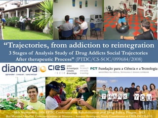 Commitment| Solidarity| Tolerance| Internacionality… Inspiring Change! Dianova Portugal© 1
“Trajectories, from addiction to reintegration
3 Stages of Analysis Study of Drug Addicts Social Trajectories
After therapeutic Process” (PTDC/CS-SOC/099684/2008)
18th September, 14th EFTC Conference on Rehabilitation and Drug Policy, Prague, 2013
Rui Martins, Head of Communications at Dianova | Susana Henriques, Study Coordinator at CIES-ISCTE-IUL
 