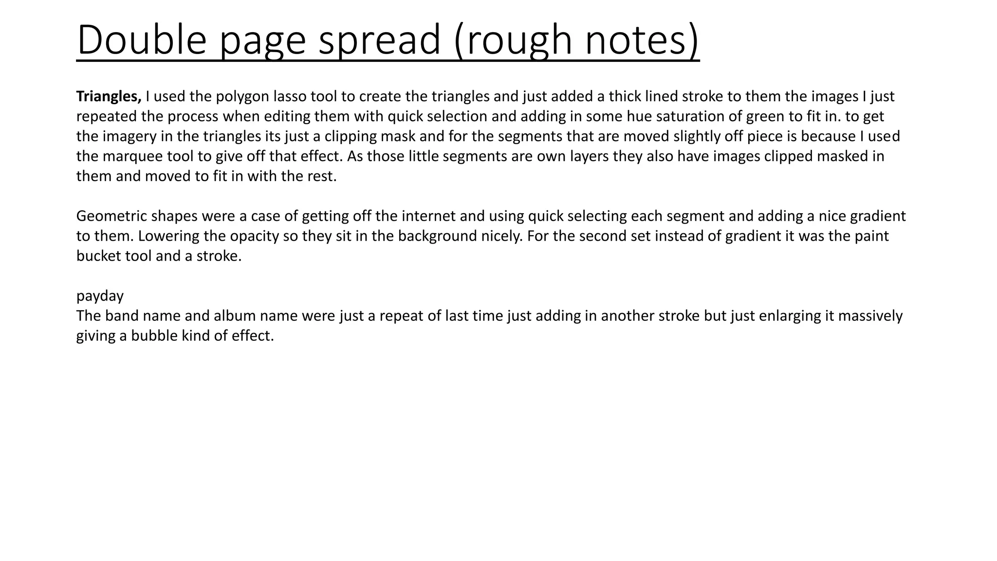 Double page spread (rough notes)
Triangles, I used the polygon lasso tool to create the triangles and just added a thick lined stroke to them the images I just
repeated the process when editing them with quick selection and adding in some hue saturation of green to fit in. to get
the imagery in the triangles its just a clipping mask and for the segments that are moved slightly off piece is because I used
the marquee tool to give off that effect. As those little segments are own layers they also have images clipped masked in
them and moved to fit in with the rest.
Geometric shapes were a case of getting off the internet and using quick selecting each segment and adding a nice gradient
to them. Lowering the opacity so they sit in the background nicely. For the second set instead of gradient it was the paint
bucket tool and a stroke.
payday
The band name and album name were just a repeat of last time just adding in another stroke but just enlarging it massively
giving a bubble kind of effect.
 