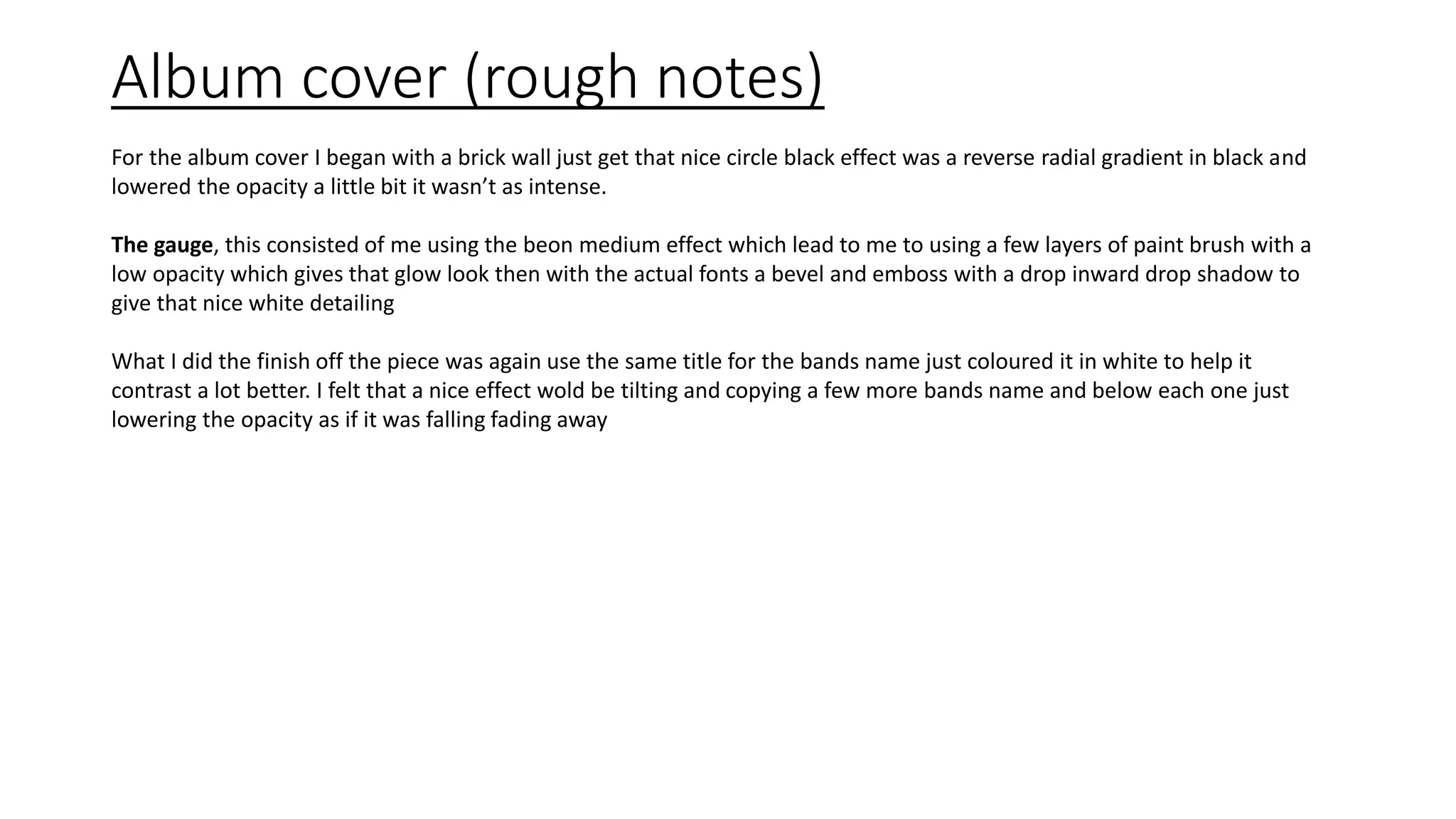 Album cover (rough notes)
For the album cover I began with a brick wall just get that nice circle black effect was a reverse radial gradient in black and
lowered the opacity a little bit it wasn’t as intense.
The gauge, this consisted of me using the beon medium effect which lead to me to using a few layers of paint brush with a
low opacity which gives that glow look then with the actual fonts a bevel and emboss with a drop inward drop shadow to
give that nice white detailing
What I did the finish off the piece was again use the same title for the bands name just coloured it in white to help it
contrast a lot better. I felt that a nice effect wold be tilting and copying a few more bands name and below each one just
lowering the opacity as if it was falling fading away
 