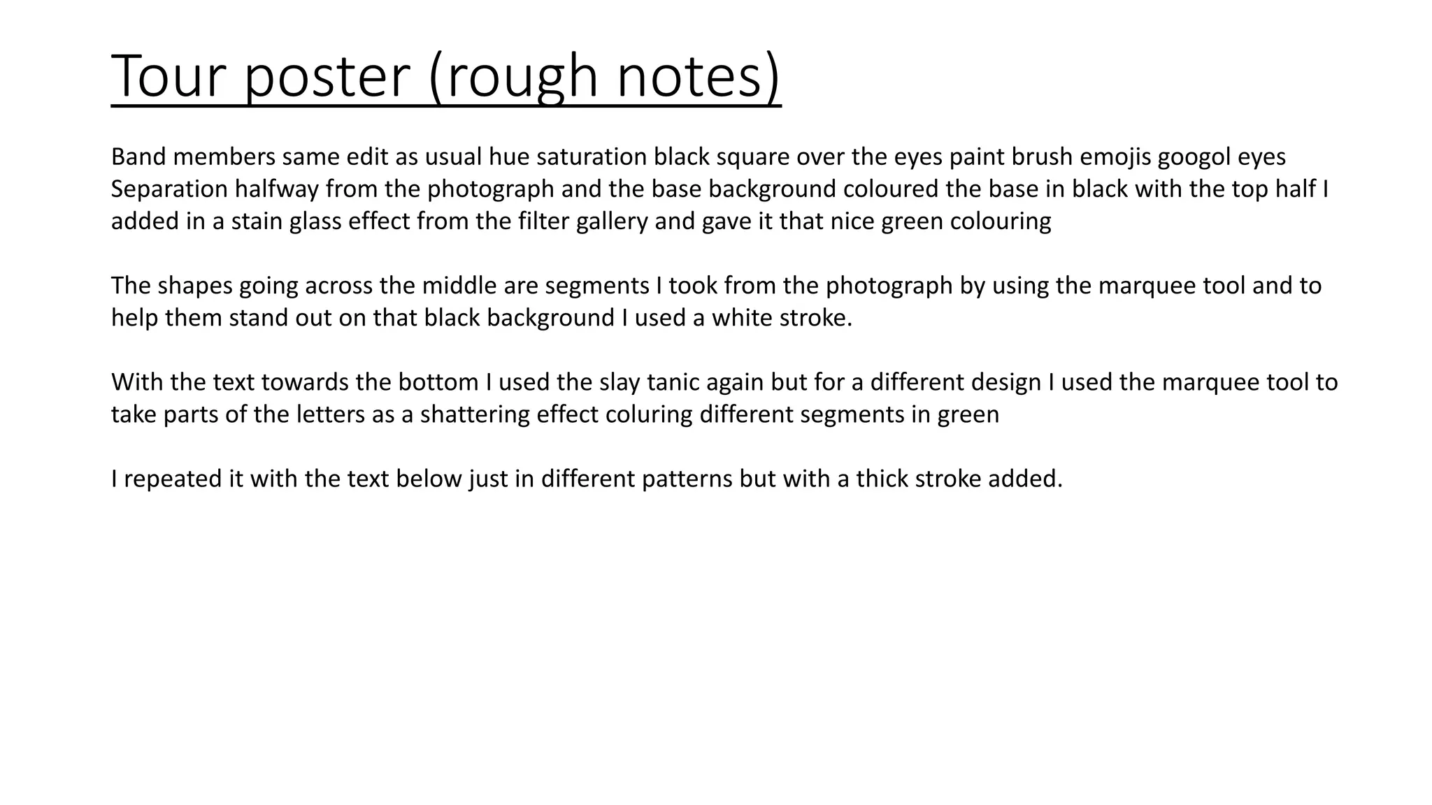 Tour poster (rough notes)
Band members same edit as usual hue saturation black square over the eyes paint brush emojis googol eyes
Separation halfway from the photograph and the base background coloured the base in black with the top half I
added in a stain glass effect from the filter gallery and gave it that nice green colouring
The shapes going across the middle are segments I took from the photograph by using the marquee tool and to
help them stand out on that black background I used a white stroke.
With the text towards the bottom I used the slay tanic again but for a different design I used the marquee tool to
take parts of the letters as a shattering effect coluring different segments in green
I repeated it with the text below just in different patterns but with a thick stroke added.
 