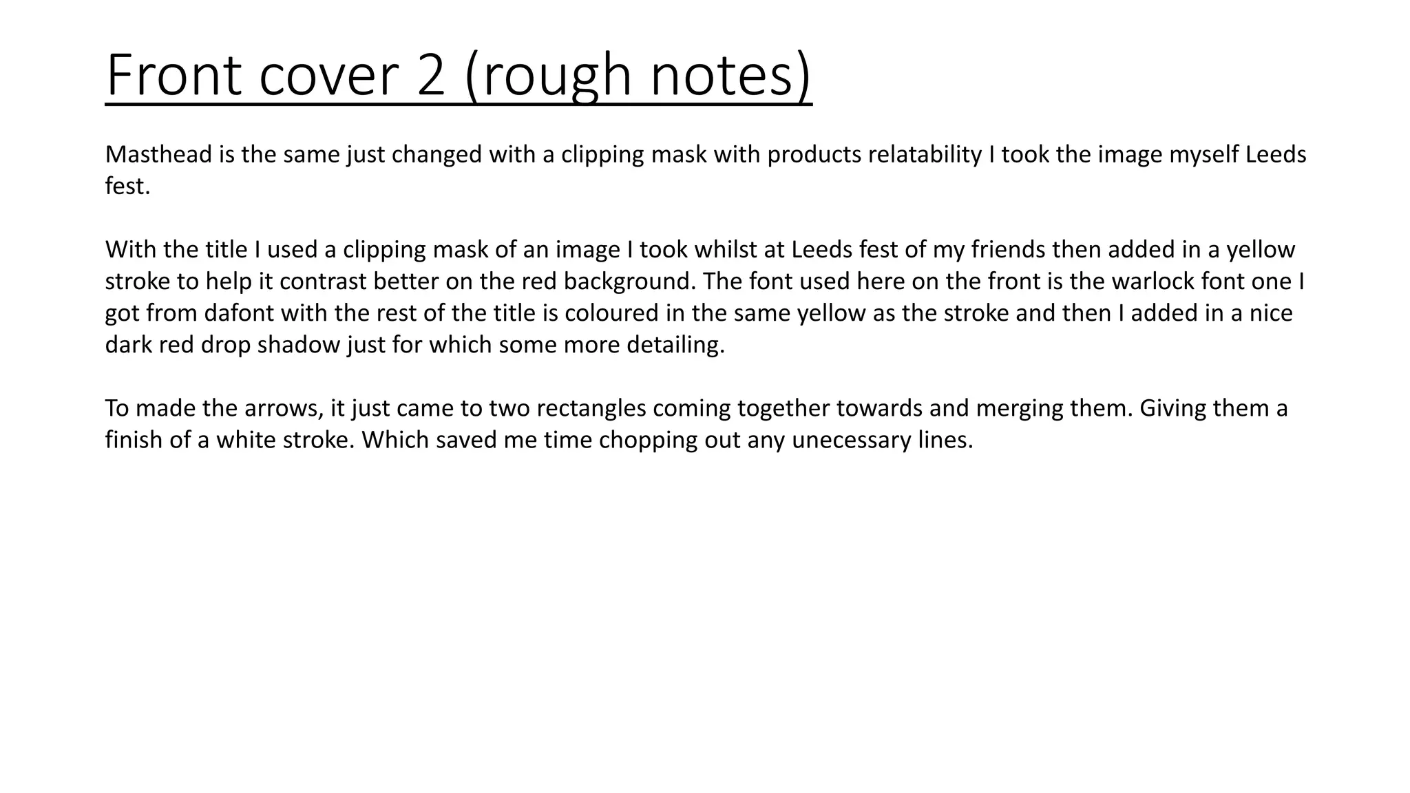 Front cover 2 (rough notes)
Masthead is the same just changed with a clipping mask with products relatability I took the image myself Leeds
fest.
With the title I used a clipping mask of an image I took whilst at Leeds fest of my friends then added in a yellow
stroke to help it contrast better on the red background. The font used here on the front is the warlock font one I
got from dafont with the rest of the title is coloured in the same yellow as the stroke and then I added in a nice
dark red drop shadow just for which some more detailing.
To made the arrows, it just came to two rectangles coming together towards and merging them. Giving them a
finish of a white stroke. Which saved me time chopping out any unecessary lines.
 