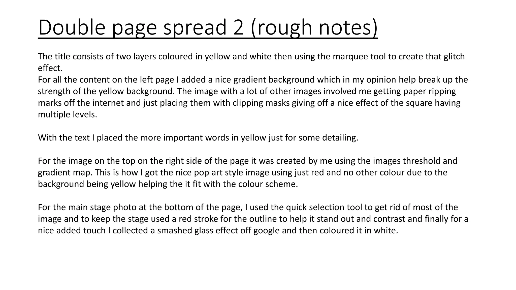 Double page spread 2 (rough notes)
The title consists of two layers coloured in yellow and white then using the marquee tool to create that glitch
effect.
For all the content on the left page I added a nice gradient background which in my opinion help break up the
strength of the yellow background. The image with a lot of other images involved me getting paper ripping
marks off the internet and just placing them with clipping masks giving off a nice effect of the square having
multiple levels.
With the text I placed the more important words in yellow just for some detailing.
For the image on the top on the right side of the page it was created by me using the images threshold and
gradient map. This is how I got the nice pop art style image using just red and no other colour due to the
background being yellow helping the it fit with the colour scheme.
For the main stage photo at the bottom of the page, I used the quick selection tool to get rid of most of the
image and to keep the stage used a red stroke for the outline to help it stand out and contrast and finally for a
nice added touch I collected a smashed glass effect off google and then coloured it in white.
 