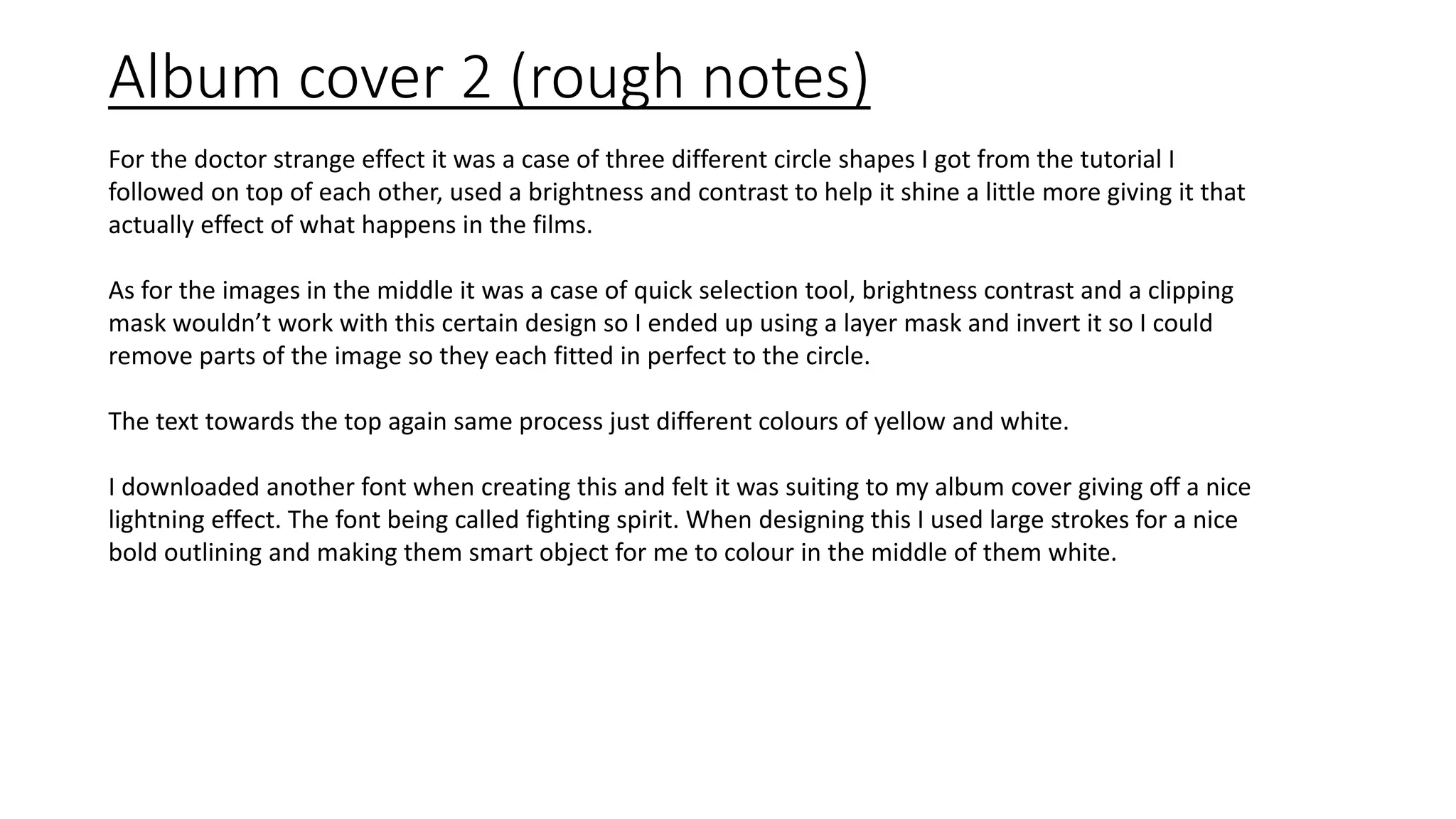 Album cover 2 (rough notes)
For the doctor strange effect it was a case of three different circle shapes I got from the tutorial I
followed on top of each other, used a brightness and contrast to help it shine a little more giving it that
actually effect of what happens in the films.
As for the images in the middle it was a case of quick selection tool, brightness contrast and a clipping
mask wouldn’t work with this certain design so I ended up using a layer mask and invert it so I could
remove parts of the image so they each fitted in perfect to the circle.
The text towards the top again same process just different colours of yellow and white.
I downloaded another font when creating this and felt it was suiting to my album cover giving off a nice
lightning effect. The font being called fighting spirit. When designing this I used large strokes for a nice
bold outlining and making them smart object for me to colour in the middle of them white.
 