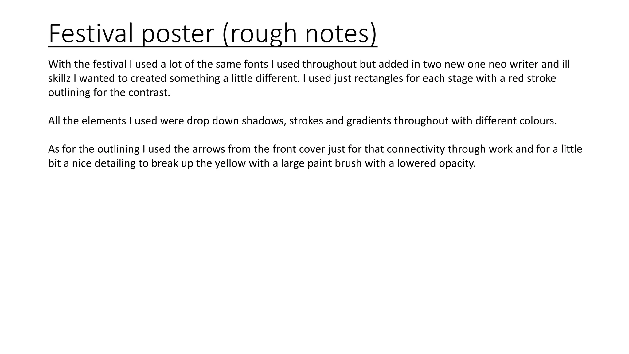 Festival poster (rough notes)
With the festival I used a lot of the same fonts I used throughout but added in two new one neo writer and ill
skillz I wanted to created something a little different. I used just rectangles for each stage with a red stroke
outlining for the contrast.
All the elements I used were drop down shadows, strokes and gradients throughout with different colours.
As for the outlining I used the arrows from the front cover just for that connectivity through work and for a little
bit a nice detailing to break up the yellow with a large paint brush with a lowered opacity.
 