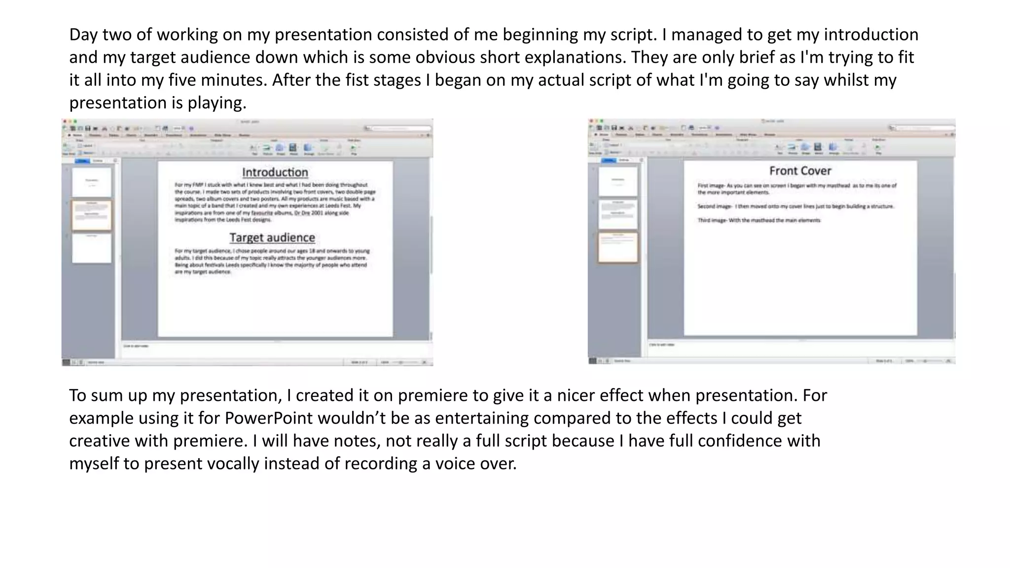 Day two of working on my presentation consisted of me beginning my script. I managed to get my introduction
and my target audience down which is some obvious short explanations. They are only brief as I'm trying to fit
it all into my five minutes. After the fist stages I began on my actual script of what I'm going to say whilst my
presentation is playing.
To sum up my presentation, I created it on premiere to give it a nicer effect when presentation. For
example using it for PowerPoint wouldn’t be as entertaining compared to the effects I could get
creative with premiere. I will have notes, not really a full script because I have full confidence with
myself to present vocally instead of recording a voice over.
 