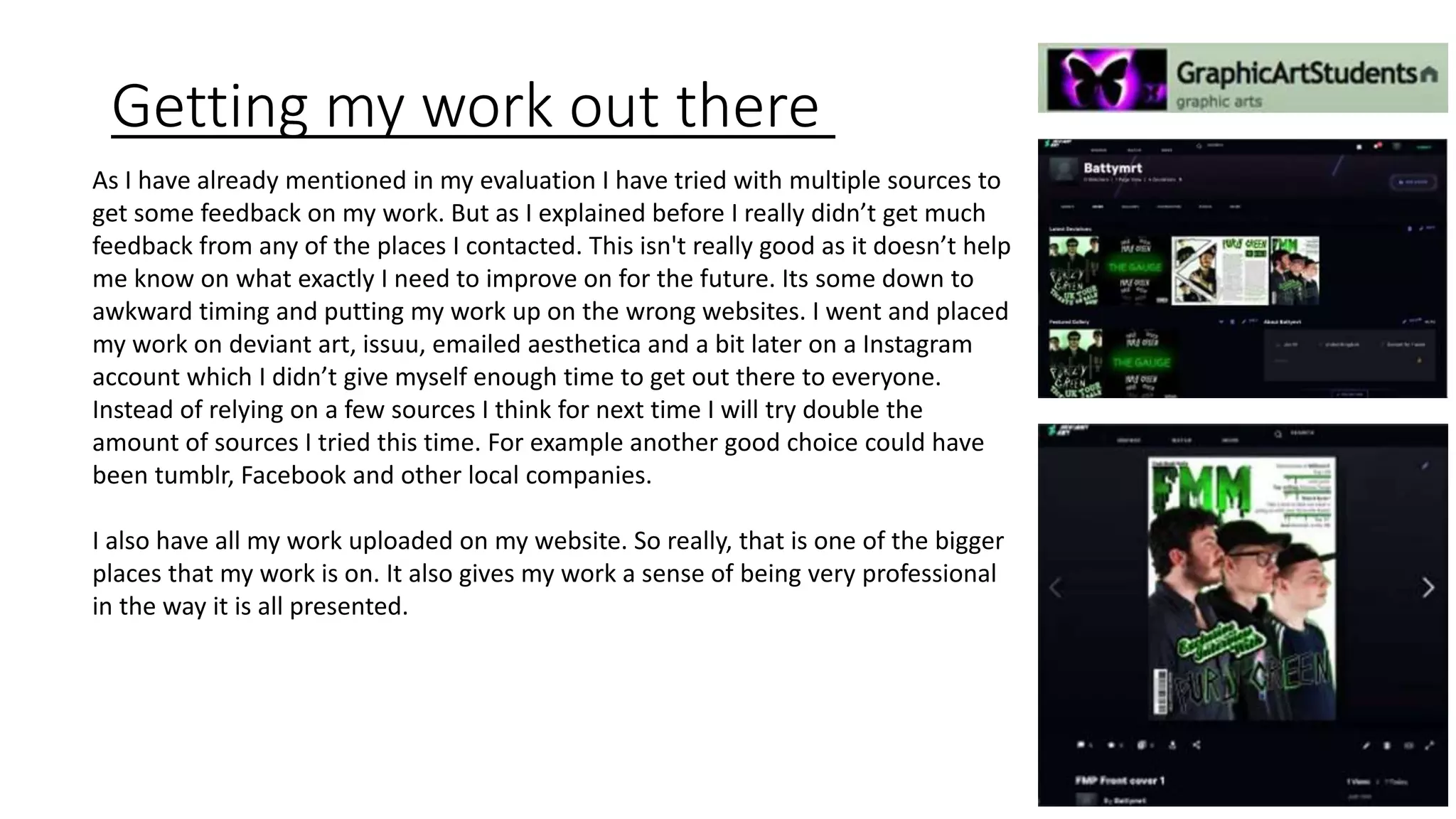 Getting my work out there
As I have already mentioned in my evaluation I have tried with multiple sources to
get some feedback on my work. But as I explained before I really didn’t get much
feedback from any of the places I contacted. This isn't really good as it doesn’t help
me know on what exactly I need to improve on for the future. Its some down to
awkward timing and putting my work up on the wrong websites. I went and placed
my work on deviant art, issuu, emailed aesthetica and a bit later on a Instagram
account which I didn’t give myself enough time to get out there to everyone.
Instead of relying on a few sources I think for next time I will try double the
amount of sources I tried this time. For example another good choice could have
been tumblr, Facebook and other local companies.
I also have all my work uploaded on my website. So really, that is one of the bigger
places that my work is on. It also gives my work a sense of being very professional
in the way it is all presented.
 