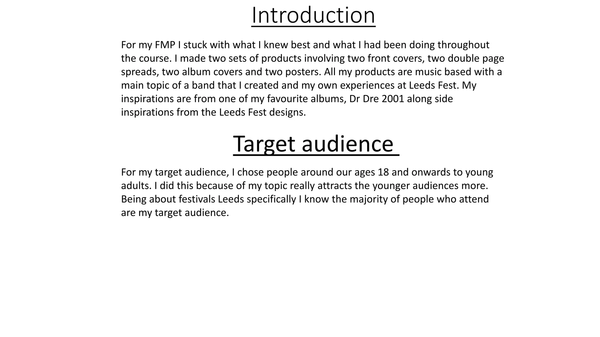 Introduction
For my FMP I stuck with what I knew best and what I had been doing throughout
the course. I made two sets of products involving two front covers, two double page
spreads, two album covers and two posters. All my products are music based with a
main topic of a band that I created and my own experiences at Leeds Fest. My
inspirations are from one of my favourite albums, Dr Dre 2001 along side
inspirations from the Leeds Fest designs.
Target audience
For my target audience, I chose people around our ages 18 and onwards to young
adults. I did this because of my topic really attracts the younger audiences more.
Being about festivals Leeds specifically I know the majority of people who attend
are my target audience.
 