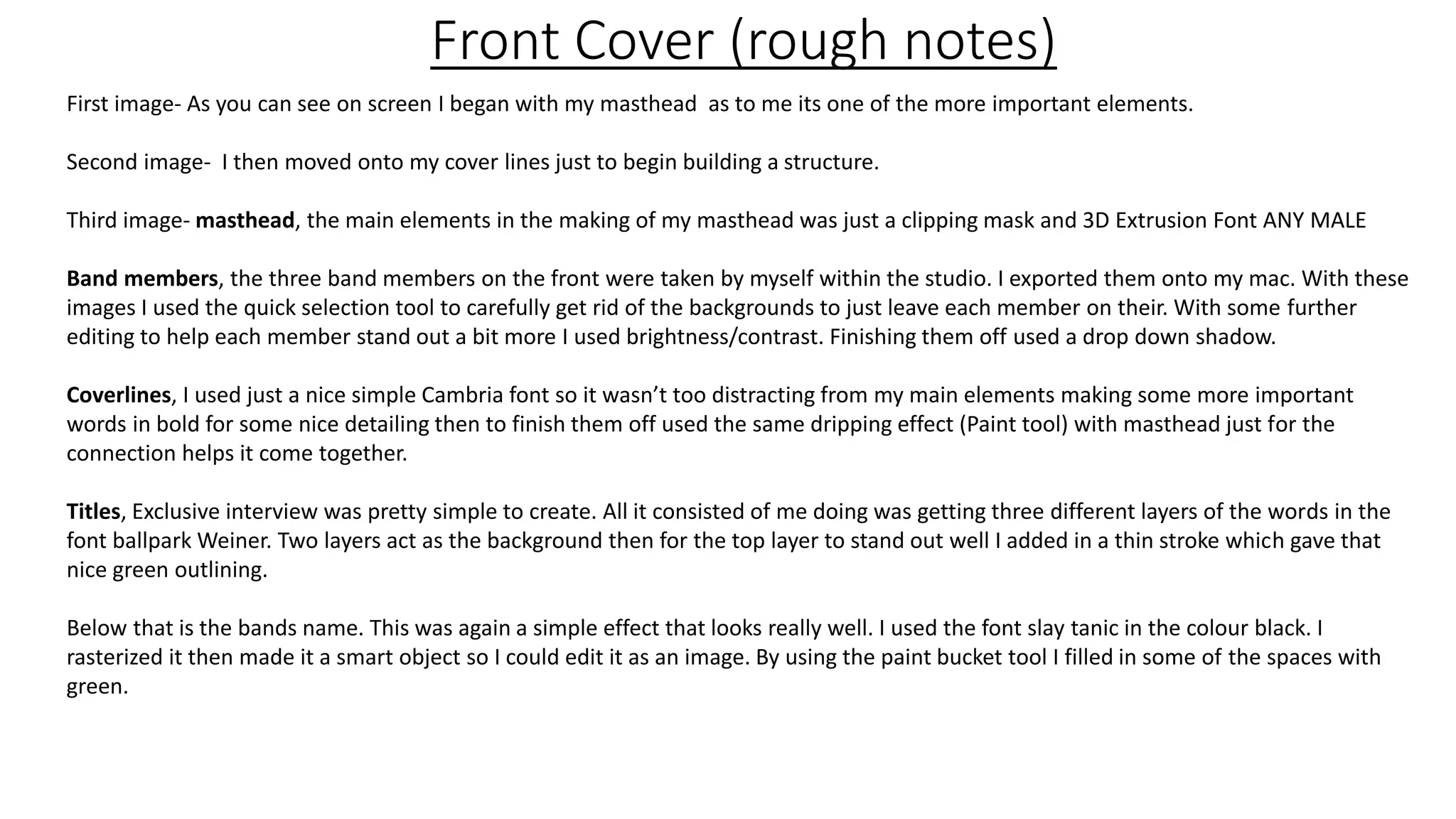 Front Cover (rough notes)
First image- As you can see on screen I began with my masthead as to me its one of the more important elements.
Second image- I then moved onto my cover lines just to begin building a structure.
Third image- masthead, the main elements in the making of my masthead was just a clipping mask and 3D Extrusion Font ANY MALE
Band members, the three band members on the front were taken by myself within the studio. I exported them onto my mac. With these
images I used the quick selection tool to carefully get rid of the backgrounds to just leave each member on their. With some further
editing to help each member stand out a bit more I used brightness/contrast. Finishing them off used a drop down shadow.
Coverlines, I used just a nice simple Cambria font so it wasn’t too distracting from my main elements making some more important
words in bold for some nice detailing then to finish them off used the same dripping effect (Paint tool) with masthead just for the
connection helps it come together.
Titles, Exclusive interview was pretty simple to create. All it consisted of me doing was getting three different layers of the words in the
font ballpark Weiner. Two layers act as the background then for the top layer to stand out well I added in a thin stroke which gave that
nice green outlining.
Below that is the bands name. This was again a simple effect that looks really well. I used the font slay tanic in the colour black. I
rasterized it then made it a smart object so I could edit it as an image. By using the paint bucket tool I filled in some of the spaces with
green.
 