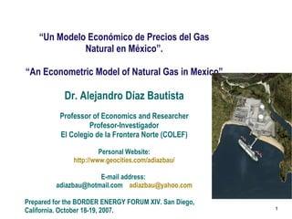“ Un Modelo Económico de Precios del Gas Natural en México”. “ An Econometric Model of Natural Gas in Mexico” Dr. Alejandro Díaz Bautista Professor of Economics and Researcher Profesor-Investigador El Colegio de la Frontera Norte (COLEF) Personal Website: http :// www.geocities.com / adiazbau / E-mail address:  adiazbau@hotmail.com  [email_address] Prepared for the BORDER ENERGY FORUM XIV. San Diego, California. October 18-19, 2007.  1 