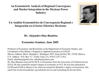 An Econometric Analysis of Regional Convergence and Market Integration in the Mexican Power Industry     Un Análisis Econométrico de Convergencia Regional e Integración en el Sector Eléctrico Mexicano      Dr.  Alejandro Díaz-Bautista Economics Seminar, June 2005   Professor of Economics and Researcher at the Department of Economic Studies, and Coordinator of the Master’s Program in Applied Economics at COLEF.  Mexico Address: Blvd. Abelardo L. Rodríguez 2925, Zona del Río, BC, 22320, México.  U.S. Address : P.O. Box “L”, Chula Vista, CA, 91912-1257, USA.  Email: adiazbau@gmail.com  [email_address]   Dr. Díaz-Bautista received his Ph.D. in Economics from the University of California Irvine (UCI). He also earned his master's degree in economics at UCI. He was also educated at UCSD and ITAM in Mexico City where he earned his Bachelor’s degree in Economics. His career has involved academics, government service and consulting for private firms. 